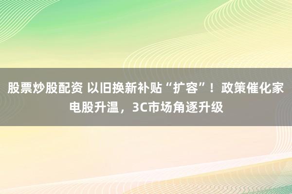 股票炒股配资 以旧换新补贴“扩容”!政策催化家电股升温,3C市场角逐升级