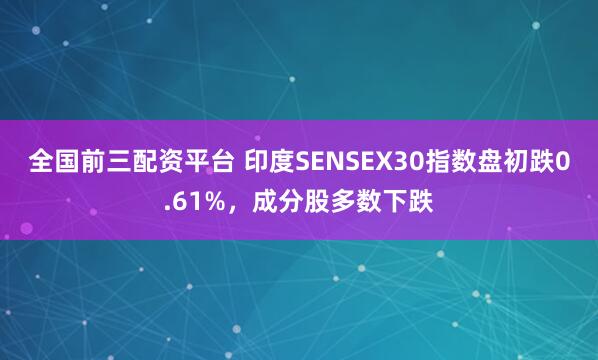 全国前三配资平台 印度SENSEX30指数盘初跌0.61%，成分股多数下跌