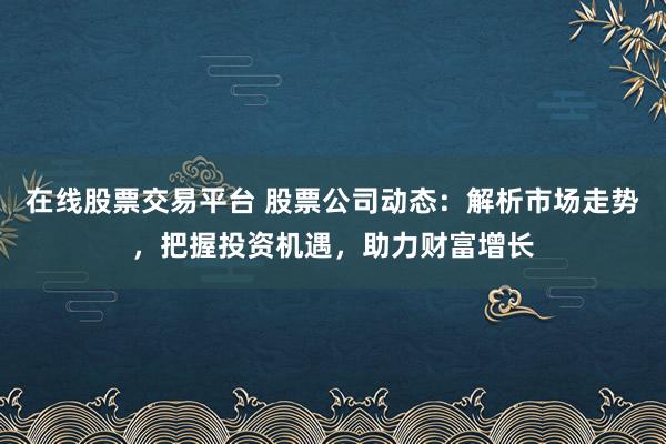 在线股票交易平台 股票公司动态：解析市场走势，把握投资机遇，助力财富增长