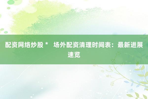 配资网络炒股 *   场外配资清理时间表：最新进展速览