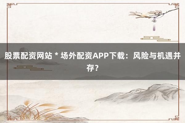 股票配资网站 * 场外配资APP下载:风险与机遇并存?