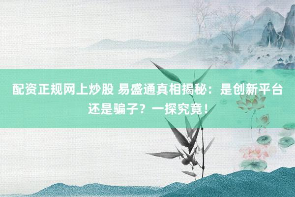 配资正规网上炒股 易盛通真相揭秘：是创新平台还是骗子？一探究竟！