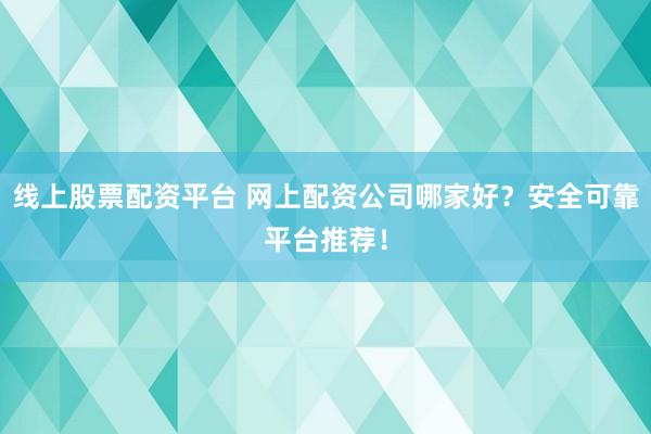 线上股票配资平台 网上配资公司哪家好？安全可靠平台推荐！