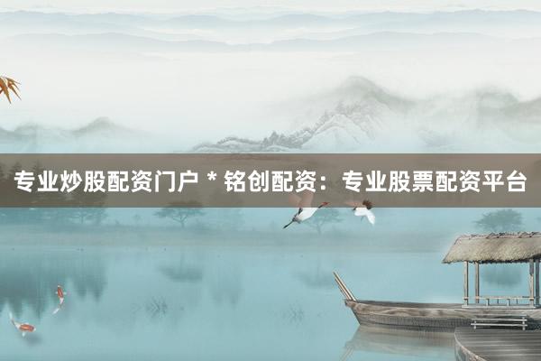 专业炒股配资门户 * 铭创配资：专业股票配资平台
