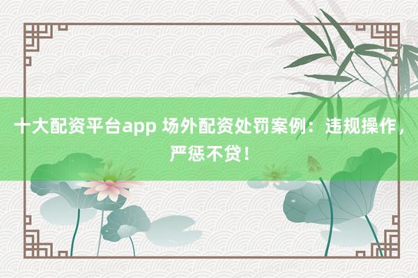 十大配资平台app 场外配资处罚案例:违规操作,严惩不贷!