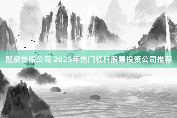 配资炒股公司 2025年热门杠杆股票投资公司推荐