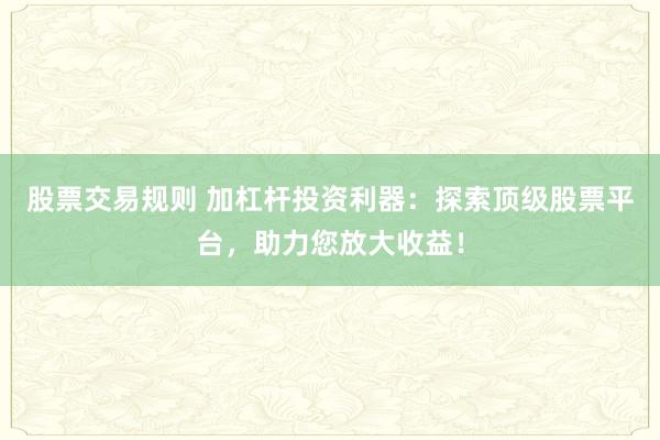 股票交易规则 加杠杆投资利器：探索顶级股票平台，助力您放大收益！