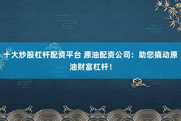 十大炒股杠杆配资平台 原油配资公司:助您撬动原油财富杠杆!