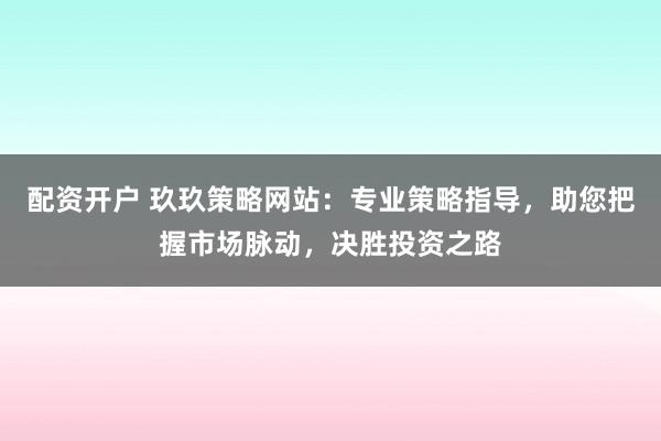 配资开户 玖玖策略网站：专业策略指导，助您把握市场脉动，决胜投资之路