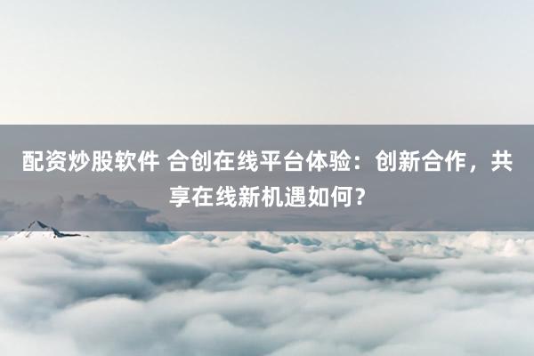 配资炒股软件 合创在线平台体验：创新合作，共享在线新机遇如何？