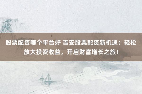 股票配资哪个平台好 吉安股票配资新机遇：轻松放大投资收益，开启财富增长之旅！