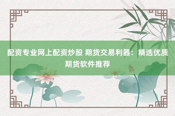 配资专业网上配资炒股 期货交易利器：精选优质期货软件推荐