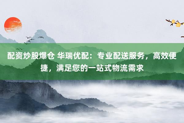 配资炒股爆仓 华瑞优配:专业配送服务,高效便捷,满足您的一站式物流需求