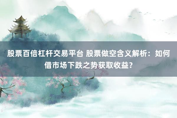 股票百倍杠杆交易平台 股票做空含义解析：如何借市场下跌之势获取收益？