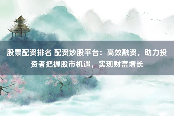 股票配资排名 配资炒股平台：高效融资，助力投资者把握股市机遇，实现财富增长