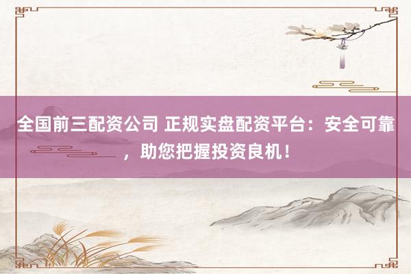 全国前三配资公司 正规实盘配资平台：安全可靠，助您把握投资良机！
