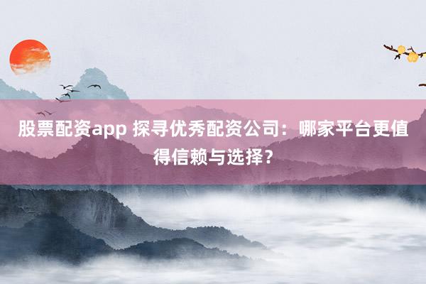 股票配资app 探寻优秀配资公司：哪家平台更值得信赖与选择？