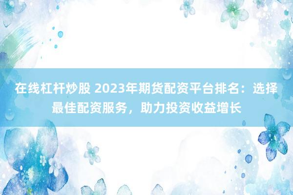 在线杠杆炒股 2023年期货配资平台排名：选择最佳配资服务，助力投资收益增长