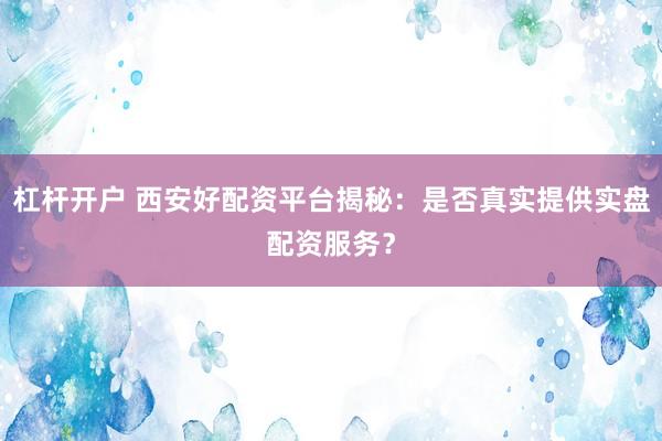 杠杆开户 西安好配资平台揭秘：是否真实提供实盘配资服务？