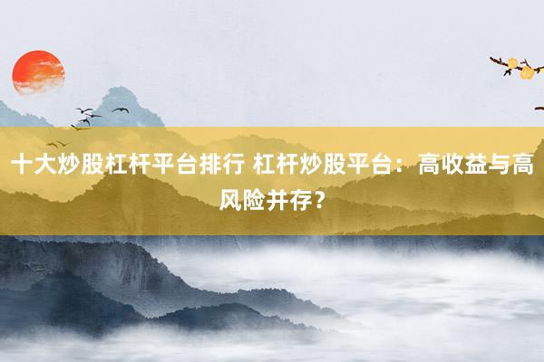 十大炒股杠杆平台排行 杠杆炒股平台：高收益与高风险并存？