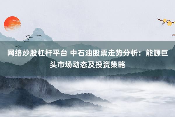 网络炒股杠杆平台 中石油股票走势分析：能源巨头市场动态及投资策略
