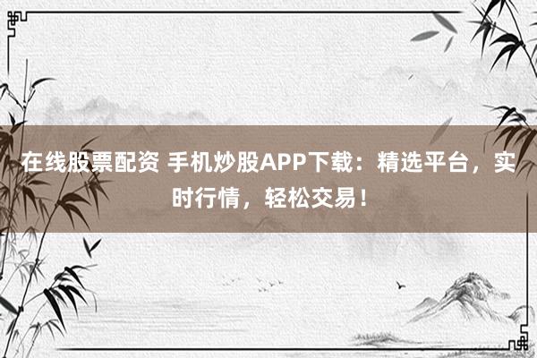 在线股票配资 手机炒股APP下载：精选平台，实时行情，轻松交易！