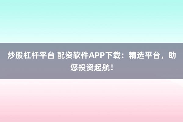 炒股杠杆平台 配资软件APP下载：精选平台，助您投资起航！