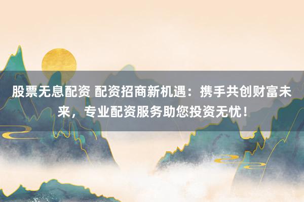 股票无息配资 配资招商新机遇：携手共创财富未来，专业配资服务助您投资无忧！