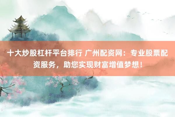 十大炒股杠杆平台排行 广州配资网：专业股票配资服务，助您实现财富增值梦想！
