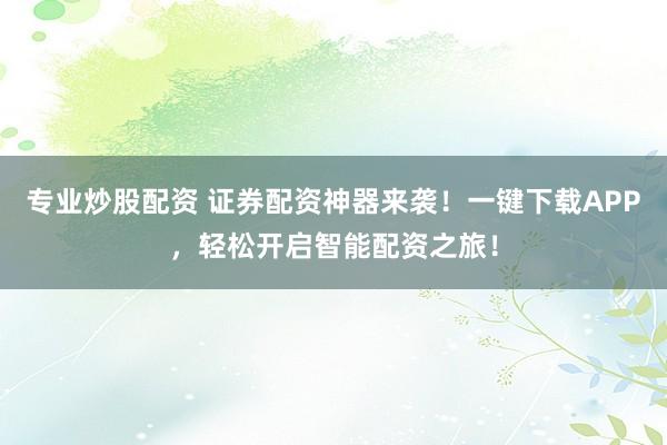 专业炒股配资 证券配资神器来袭！一键下载APP，轻松开启智能配资之旅！