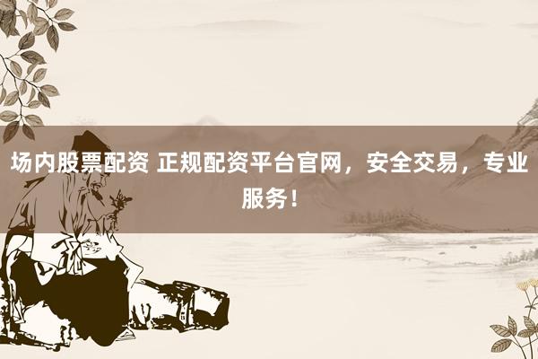 场内股票配资 正规配资平台官网，安全交易，专业服务！