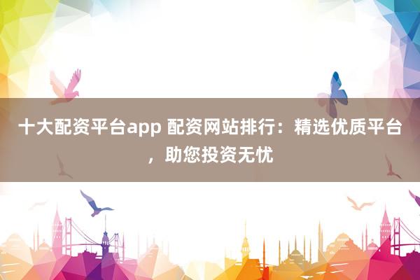 十大配资平台app 配资网站排行：精选优质平台，助您投资无忧