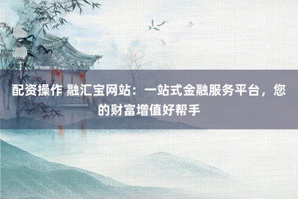 配资操作 融汇宝网站：一站式金融服务平台，您的财富增值好帮手