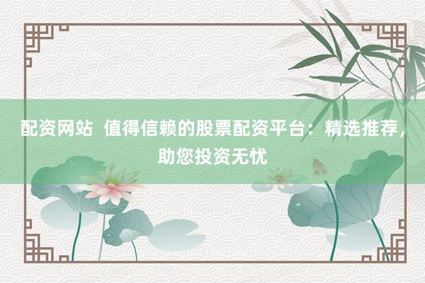 配资网站  值得信赖的股票配资平台：精选推荐，助您投资无忧