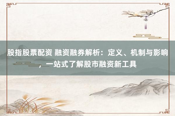 股指股票配资 融资融券解析：定义、机制与影响，一站式了解股市融资新工具