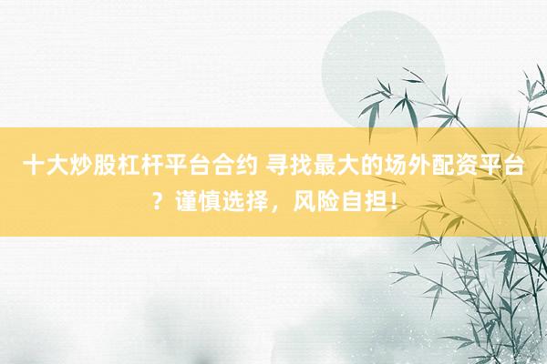 十大炒股杠杆平台合约 寻找最大的场外配资平台？谨慎选择，风险自担！
