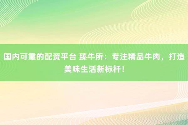 国内可靠的配资平台 臻牛所：专注精品牛肉，打造美味生活新标杆！