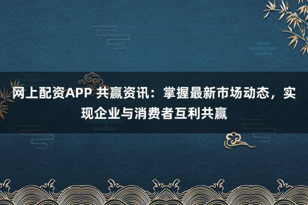 网上配资APP 共赢资讯：掌握最新市场动态，实现企业与消费者互利共赢