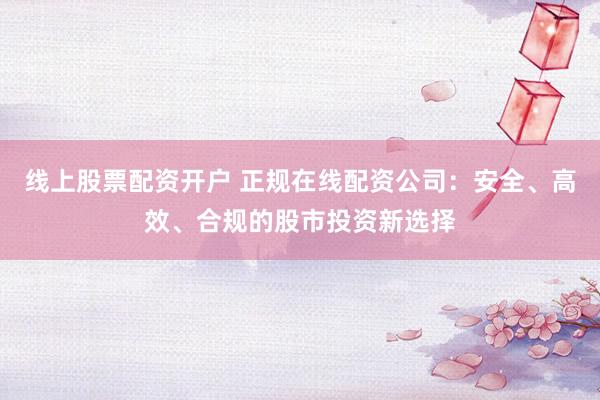 线上股票配资开户 正规在线配资公司：安全、高效、合规的股市投资新选择