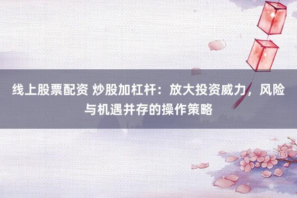 线上股票配资 炒股加杠杆：放大投资威力，风险与机遇并存的操作策略