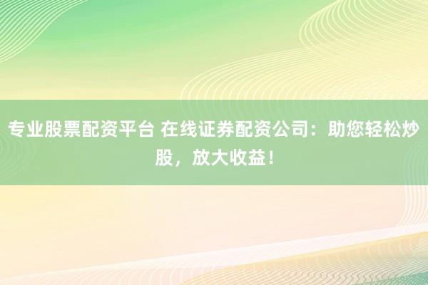 专业股票配资平台 在线证券配资公司：助您轻松炒股，放大收益！
