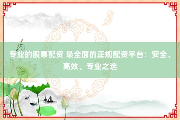专业的股票配资 最全面的正规配资平台：安全、高效、专业之选