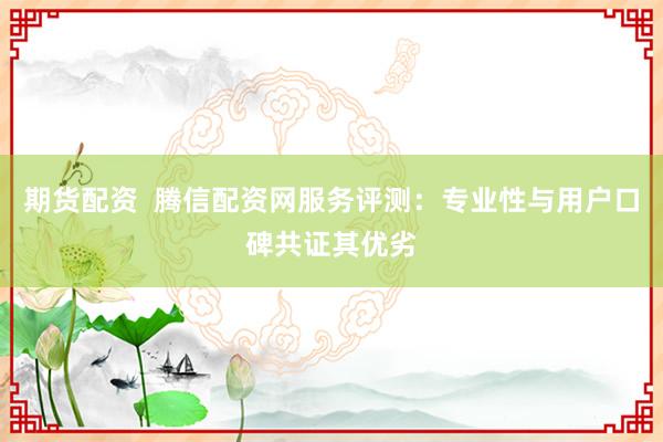 期货配资  腾信配资网服务评测：专业性与用户口碑共证其优劣
