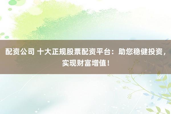 配资公司 十大正规股票配资平台：助您稳健投资，实现财富增值！