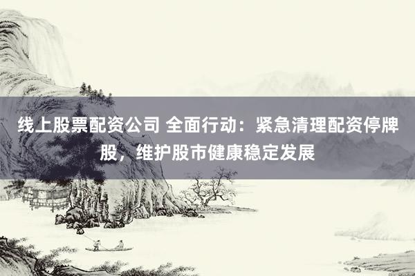 线上股票配资公司 全面行动：紧急清理配资停牌股，维护股市健康稳定发展