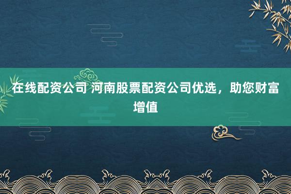 在线配资公司 河南股票配资公司优选，助您财富增值