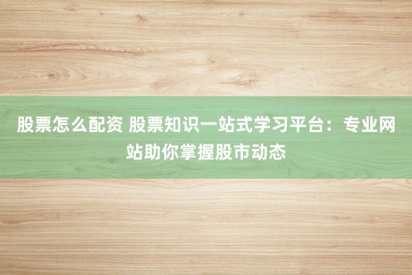 股票怎么配资 股票知识一站式学习平台：专业网站助你掌握股市动态
