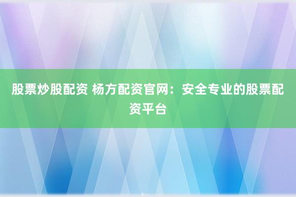 股票炒股配资 杨方配资官网：安全专业的股票配资平台