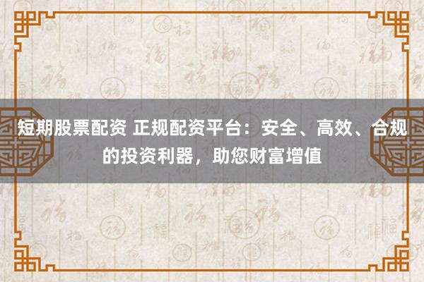 短期股票配资 正规配资平台：安全、高效、合规的投资利器，助您财富增值