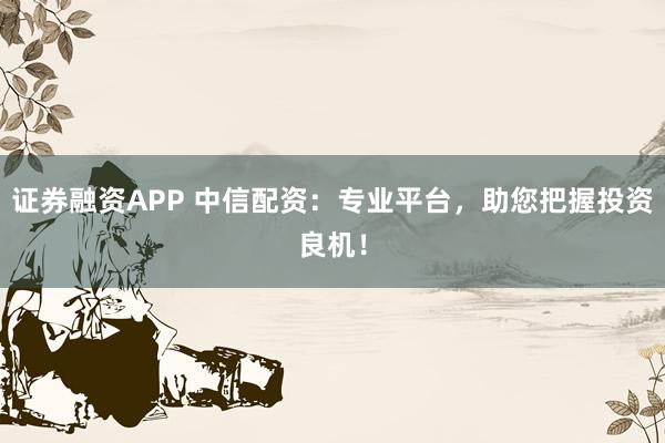 证券融资APP 中信配资：专业平台，助您把握投资良机！